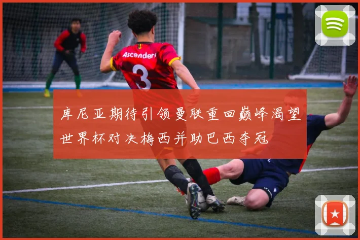 库尼亚期待引领曼联重回巅峰渴望世界杯对决梅西并助巴西夺冠