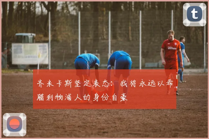 齐米卡斯坚定表态：我将永远以希腊利物浦人的身份自豪