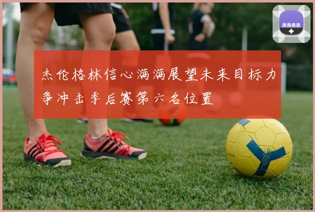 杰伦格林信心满满展望未来目标力争冲击季后赛第六名位置