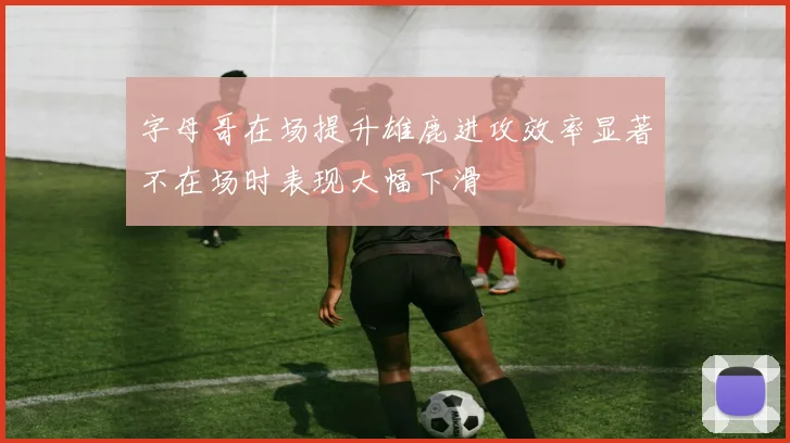 字母哥在场提升雄鹿进攻效率显著不在场时表现大幅下滑