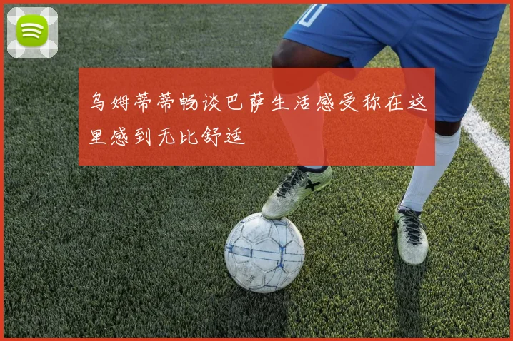 乌姆蒂蒂畅谈巴萨生活感受称在这里感到无比舒适