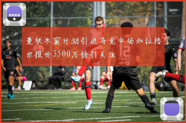 曼联冬窗计划引进马竞中场加拉格尔报价3500万镑引关注