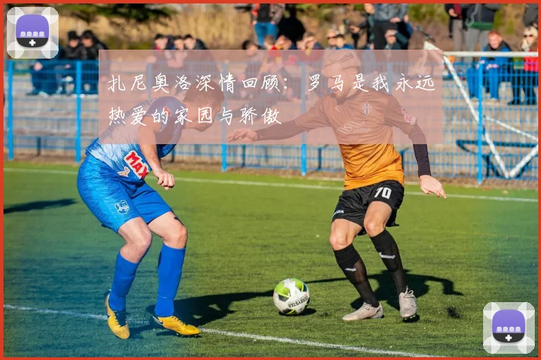 扎尼奥洛深情回顾：罗马是我永远热爱的家园与骄傲