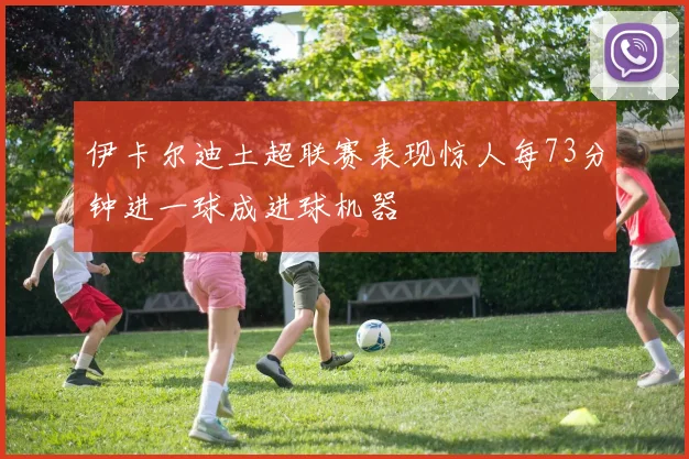 伊卡尔迪土超联赛表现惊人每73分钟进一球成进球机器