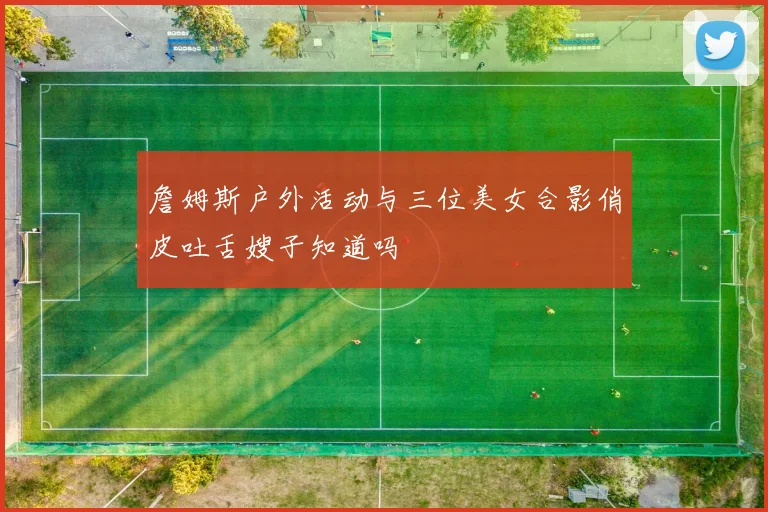 詹姆斯户外活动与三位美女合影俏皮吐舌嫂子知道吗