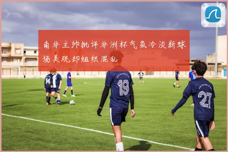 南非主帅批评非洲杯气氛冷淡新球场美观却组织混乱