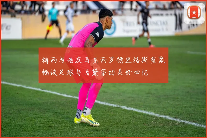 梅西与老友马克西罗德里格斯重聚畅谈足球与马黛茶的美好回忆