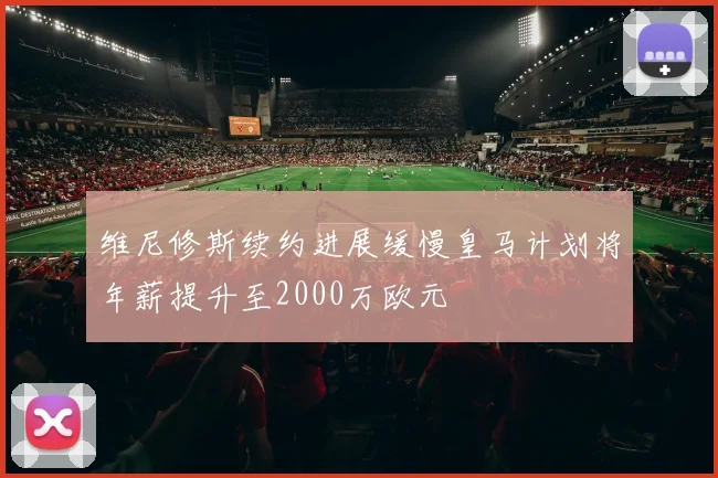 维尼修斯续约进展缓慢皇马计划将年薪提升至2000万欧元