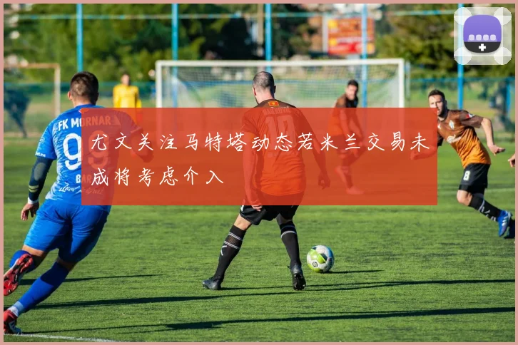 尤文关注马特塔动态若米兰交易未成将考虑介入