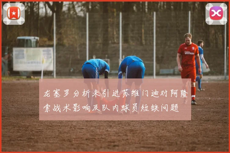 龙塞罗分析未引进苏维门迪对阿隆索战术影响及队内球员短缺问题