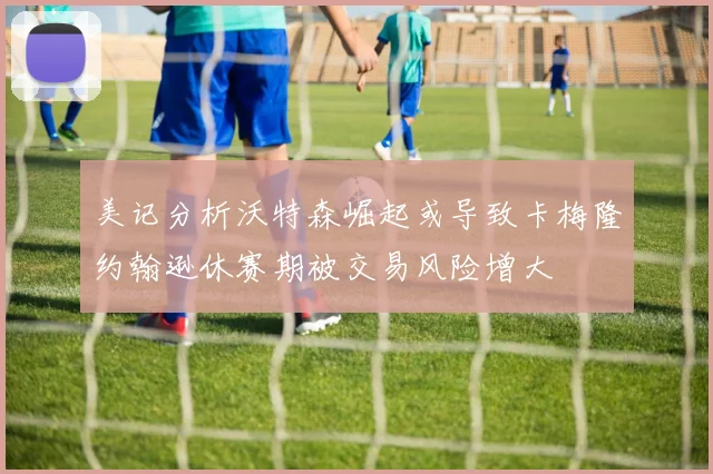 美记分析沃特森崛起或导致卡梅隆约翰逊休赛期被交易风险增大