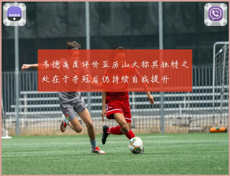 韦德高度评价亚历山大称其独特之处在于夺冠后仍持续自我提升