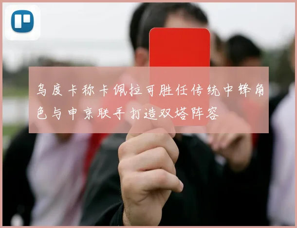 乌度卡称卡佩拉可胜任传统中锋角色与申京联手打造双塔阵容